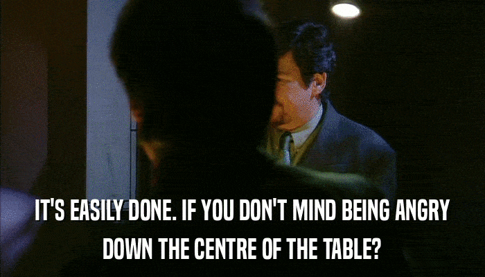 IT'S EASILY DONE. IF YOU DON'T MIND BEING ANGRY DOWN THE CENTRE OF THE TABLE? 
