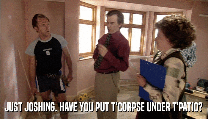JUST JOSHING. HAVE YOU PUT T'CORPSE UNDER T'PATIO?  