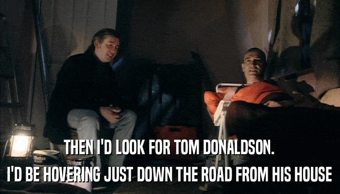 THEN I'D LOOK FOR TOM DONALDSON. I'D BE HOVERING JUST DOWN THE ROAD FROM HIS HOUSE 