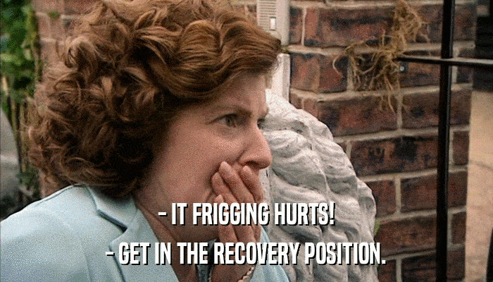 - IT FRIGGING HURTS! - GET IN THE RECOVERY POSITION. 