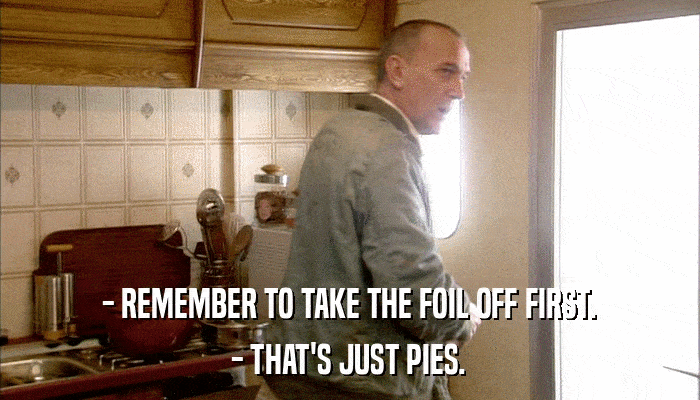 - REMEMBER TO TAKE THE FOIL OFF FIRST. - THAT'S JUST PIES. 