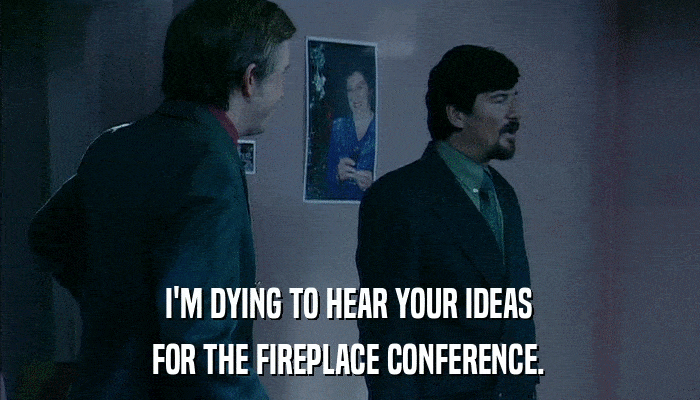 I'M DYING TO HEAR YOUR IDEAS FOR THE FIREPLACE CONFERENCE. 