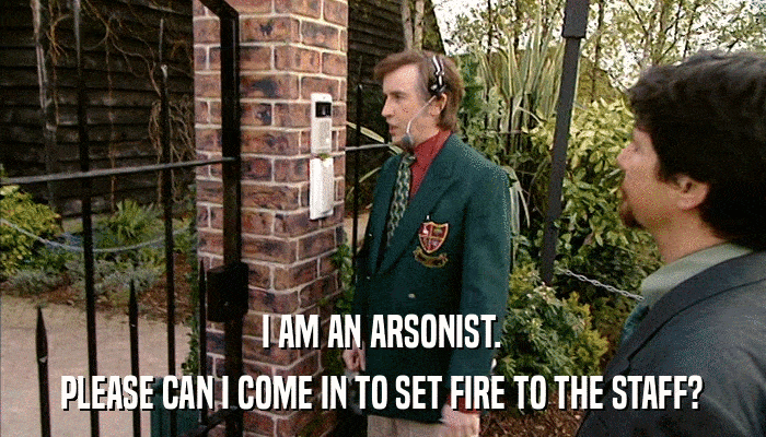 I AM AN ARSONIST. PLEASE CAN I COME IN TO SET FIRE TO THE STAFF? 
