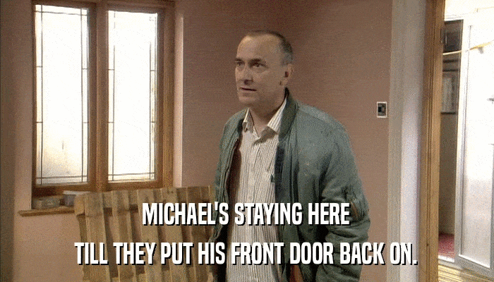 MICHAEL'S STAYING HERE TILL THEY PUT HIS FRONT DOOR BACK ON. 