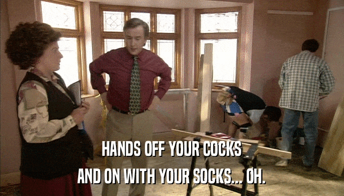 HANDS OFF YOUR COCKS AND ON WITH YOUR SOCKS... OH. 