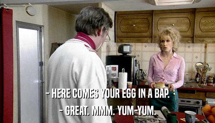 - HERE COMES YOUR EGG IN A BAP. - GREAT. MMM. YUM-YUM. 