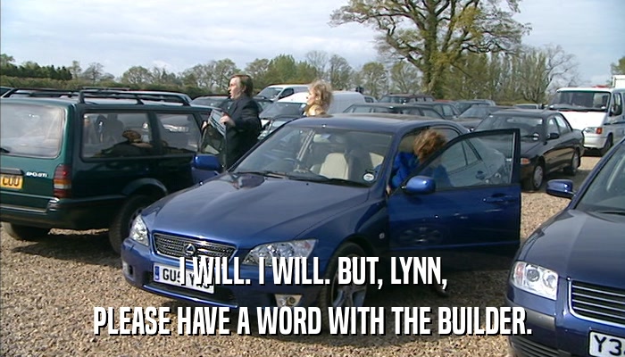 I WILL. I WILL. BUT, LYNN, PLEASE HAVE A WORD WITH THE BUILDER. 