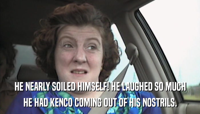 HE NEARLY SOILED HIMSELF! HE LAUGHED SO MUCH HE HAD KENCO COMING OUT OF HIS NOSTRILS. 