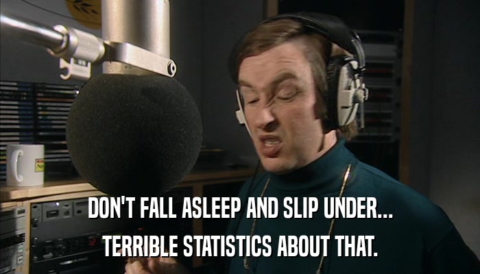 DON'T FALL ASLEEP AND SLIP UNDER... TERRIBLE STATISTICS ABOUT THAT. 