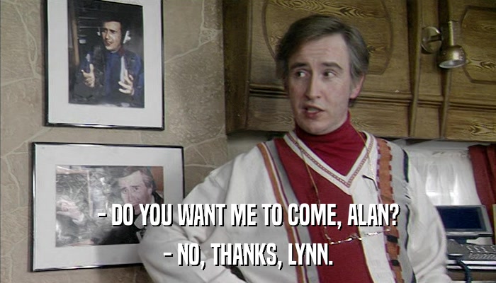 - DO YOU WANT ME TO COME, ALAN? - NO, THANKS, LYNN. 