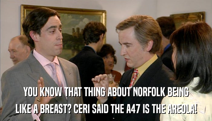 YOU KNOW THAT THING ABOUT NORFOLK BEING LIKE A BREAST? CERI SAID THE A47 IS THE AREOLA! 