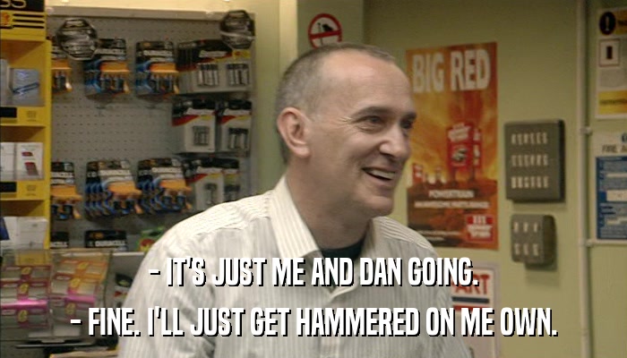 - IT'S JUST ME AND DAN GOING. - FINE. I'LL JUST GET HAMMERED ON ME OWN. 