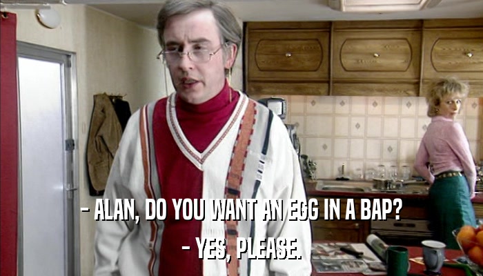 - ALAN, DO YOU WANT AN EGG IN A BAP? - YES, PLEASE. 