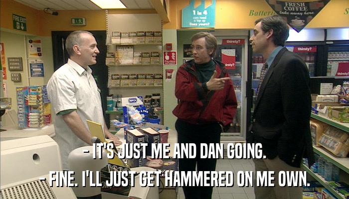 - IT'S JUST ME AND DAN GOING. - FINE. I'LL JUST GET HAMMERED ON ME OWN. 