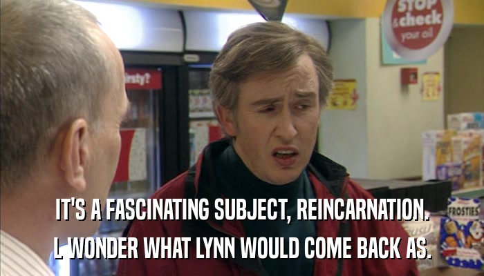 IT'S A FASCINATING SUBJECT, REINCARNATION. L WONDER WHAT LYNN WOULD COME BACK AS. 