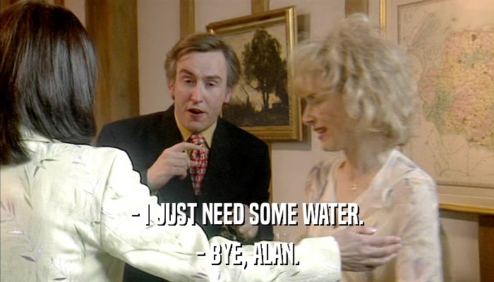 - I JUST NEED SOME WATER. - BYE, ALAN. 