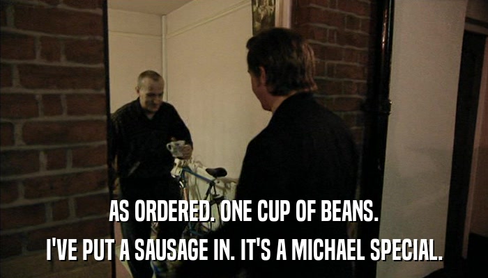 AS ORDERED. ONE CUP OF BEANS. I'VE PUT A SAUSAGE IN. IT'S A MICHAEL SPECIAL. 