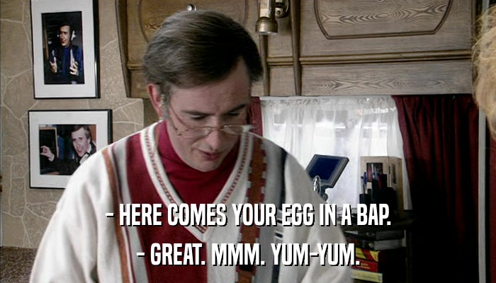 - HERE COMES YOUR EGG IN A BAP. - GREAT. MMM. YUM-YUM. 