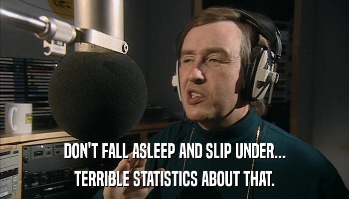 DON'T FALL ASLEEP AND SLIP UNDER... TERRIBLE STATISTICS ABOUT THAT. 