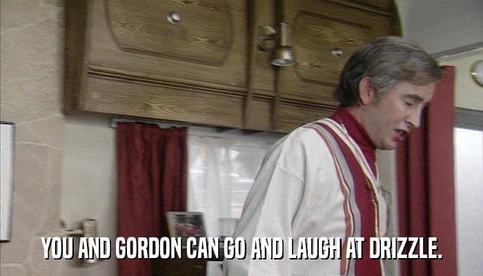 YOU AND GORDON CAN GO AND LAUGH AT DRIZZLE.  