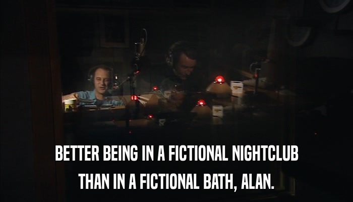 BETTER BEING IN A FICTIONAL NIGHTCLUB THAN IN A FICTIONAL BATH, ALAN. 
