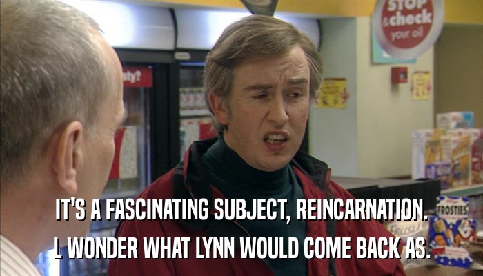 IT'S A FASCINATING SUBJECT, REINCARNATION. L WONDER WHAT LYNN WOULD COME BACK AS. 