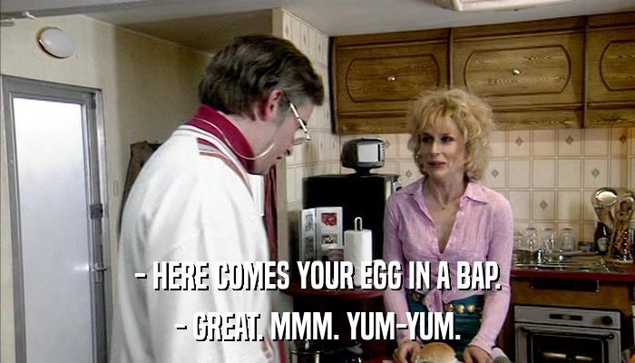 - HERE COMES YOUR EGG IN A BAP. - GREAT. MMM. YUM-YUM. 