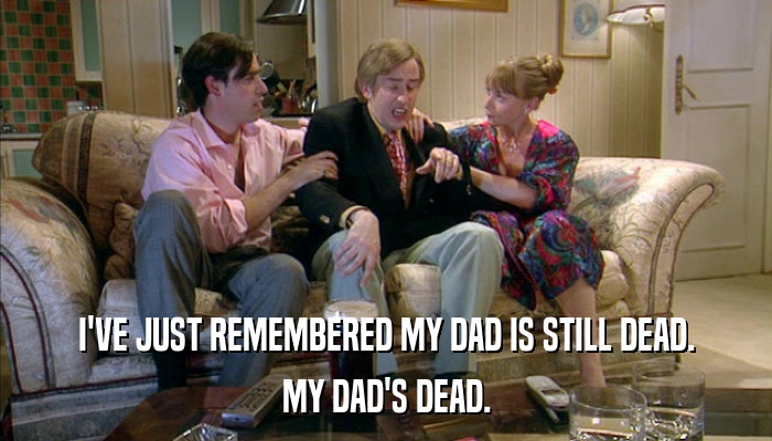 I'VE JUST REMEMBERED MY DAD IS STILL DEAD. MY DAD'S DEAD. 