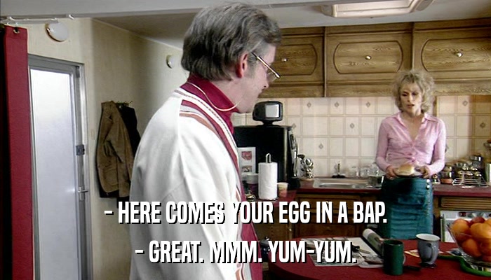 - HERE COMES YOUR EGG IN A BAP. - GREAT. MMM. YUM-YUM. 