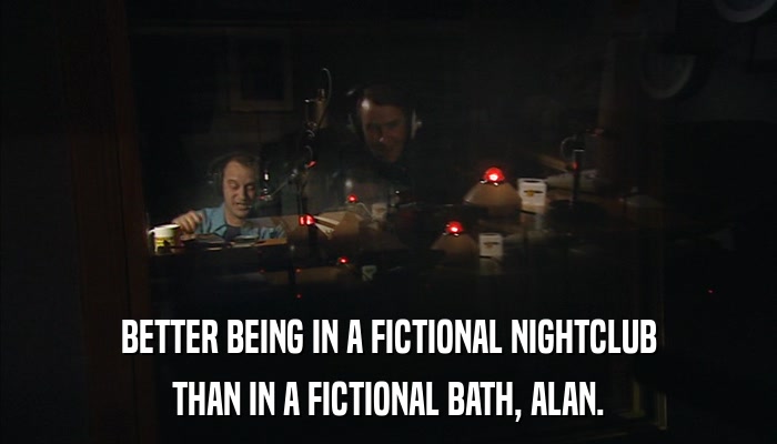 BETTER BEING IN A FICTIONAL NIGHTCLUB THAN IN A FICTIONAL BATH, ALAN. 