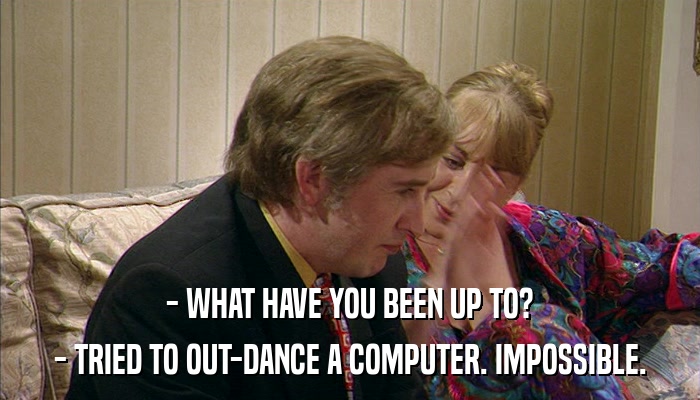 - WHAT HAVE YOU BEEN UP TO? - TRIED TO OUT-DANCE A COMPUTER. IMPOSSIBLE. 