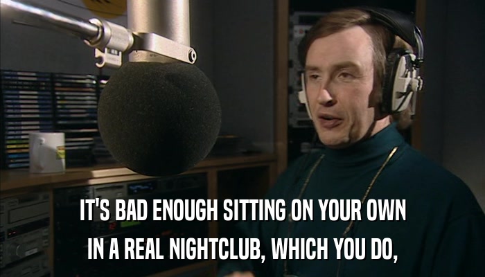 IT'S BAD ENOUGH SITTING ON YOUR OWN IN A REAL NIGHTCLUB, WHICH YOU DO, 