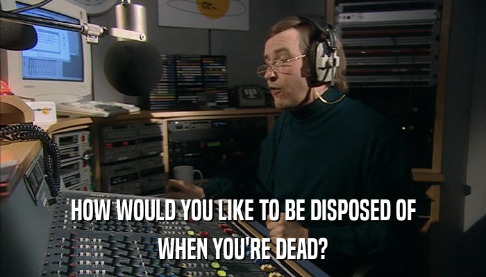 HOW WOULD YOU LIKE TO BE DISPOSED OF WHEN YOU'RE DEAD? 