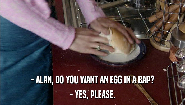 - ALAN, DO YOU WANT AN EGG IN A BAP? - YES, PLEASE. 