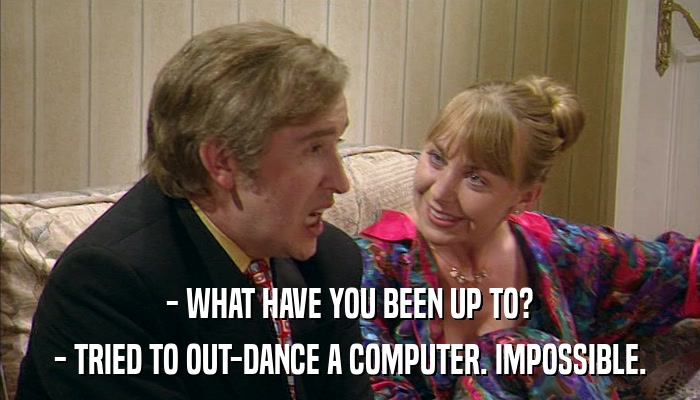 - WHAT HAVE YOU BEEN UP TO? - TRIED TO OUT-DANCE A COMPUTER. IMPOSSIBLE. 