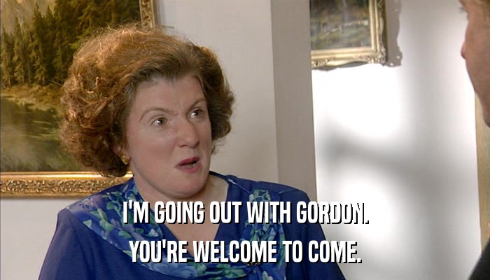 I'M GOING OUT WITH GORDON. YOU'RE WELCOME TO COME. 