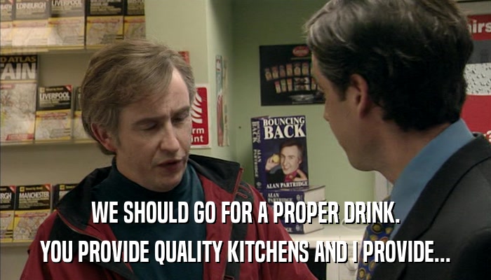 WE SHOULD GO FOR A PROPER DRINK. YOU PROVIDE QUALITY KITCHENS AND I PROVIDE... 