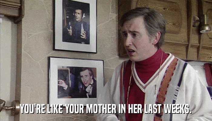 YOU'RE LIKE YOUR MOTHER IN HER LAST WEEKS.  