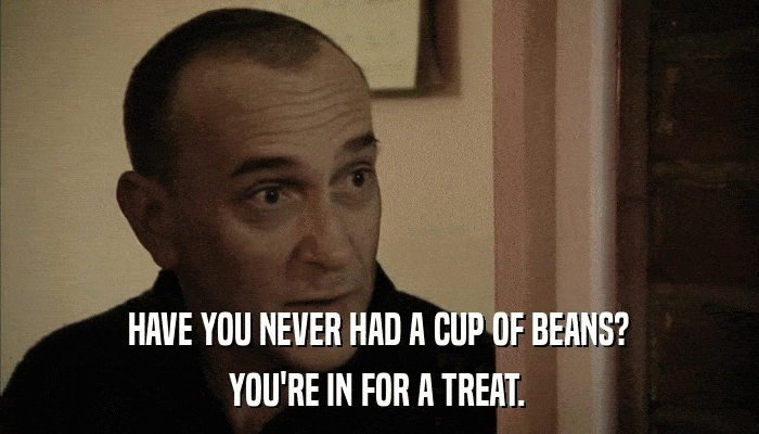 HAVE YOU NEVER HAD A CUP OF BEANS? YOU'RE IN FOR A TREAT. 