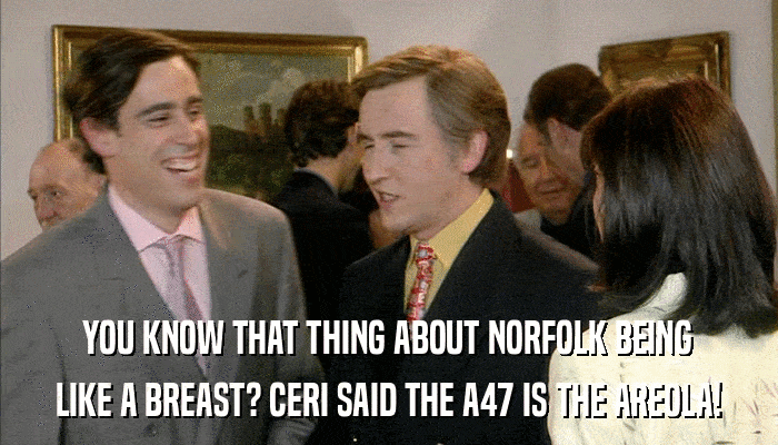 YOU KNOW THAT THING ABOUT NORFOLK BEING LIKE A BREAST? CERI SAID THE A47 IS THE AREOLA! 