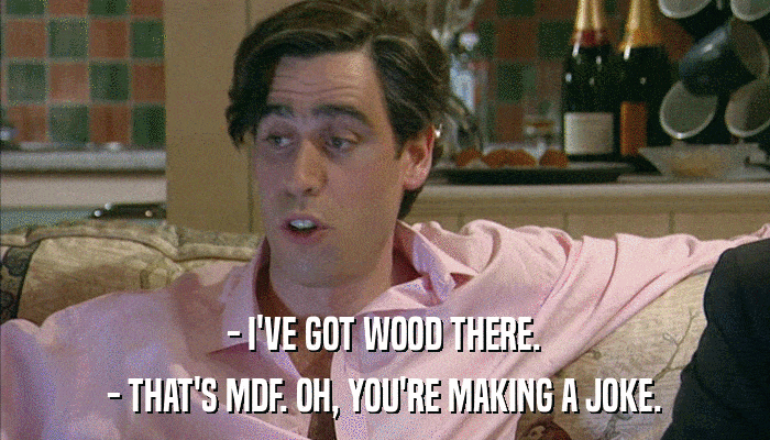 - I'VE GOT WOOD THERE. - THAT'S MDF. OH, YOU'RE MAKING A JOKE. 