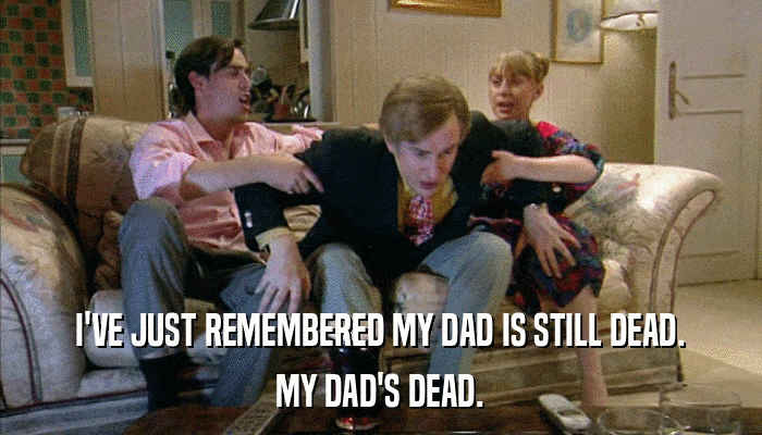 I'VE JUST REMEMBERED MY DAD IS STILL DEAD. MY DAD'S DEAD. 