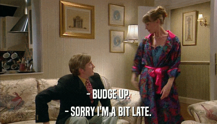 - BUDGE UP. - SORRY I'M A BIT LATE. 