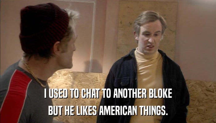I USED TO CHAT TO ANOTHER BLOKE BUT HE LIKES AMERICAN THINGS. 