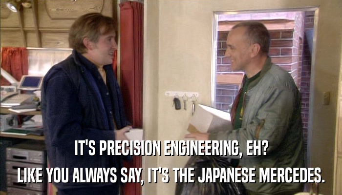 IT'S PRECISION ENGINEERING, EH? LIKE YOU ALWAYS SAY, IT'S THE JAPANESE MERCEDES. 