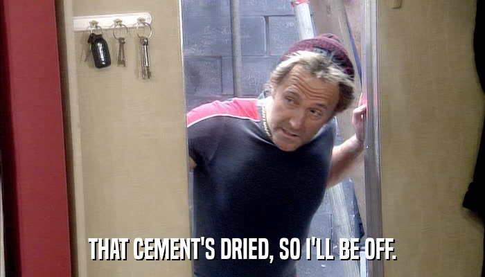 THAT CEMENT'S DRIED, SO I'LL BE OFF.  