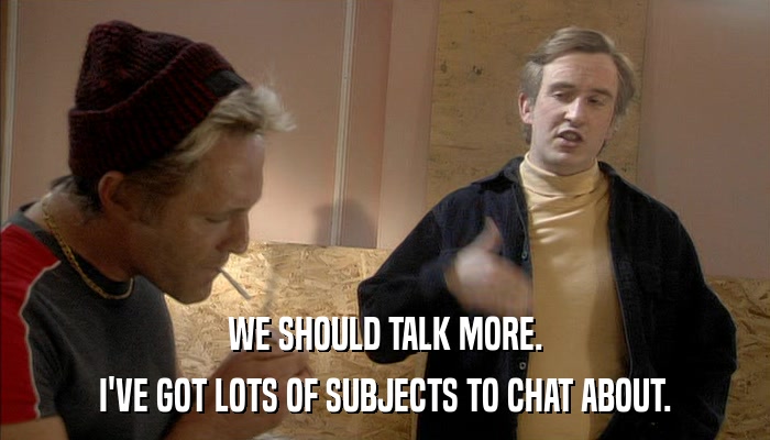 WE SHOULD TALK MORE. I'VE GOT LOTS OF SUBJECTS TO CHAT ABOUT. 