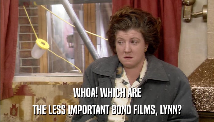 WHOA! WHICH ARE THE LESS IMPORTANT BOND FILMS, LYNN? 