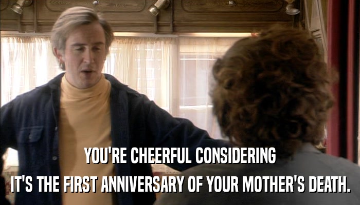 YOU'RE CHEERFUL CONSIDERING IT'S THE FIRST ANNIVERSARY OF YOUR MOTHER'S DEATH. 