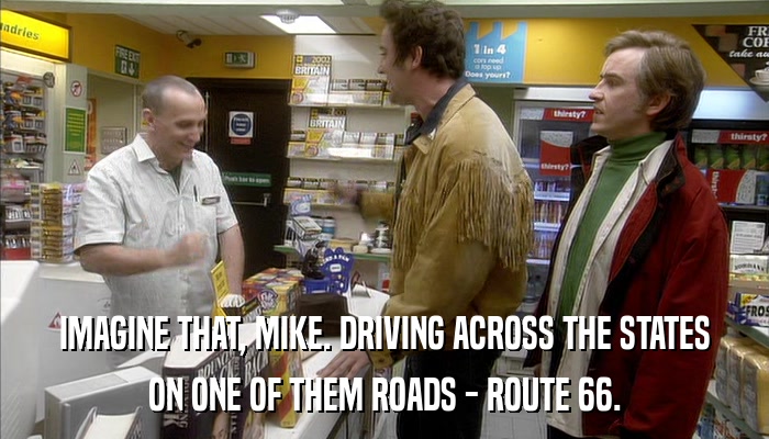 IMAGINE THAT, MIKE. DRIVING ACROSS THE STATES ON ONE OF THEM ROADS - ROUTE 66. 